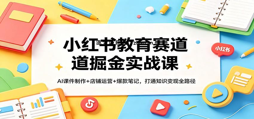 小红书教育赛道掘金实战课：AI课件制作+店铺运营+爆款笔记，打通知识变现全路径-逐梦项目网
