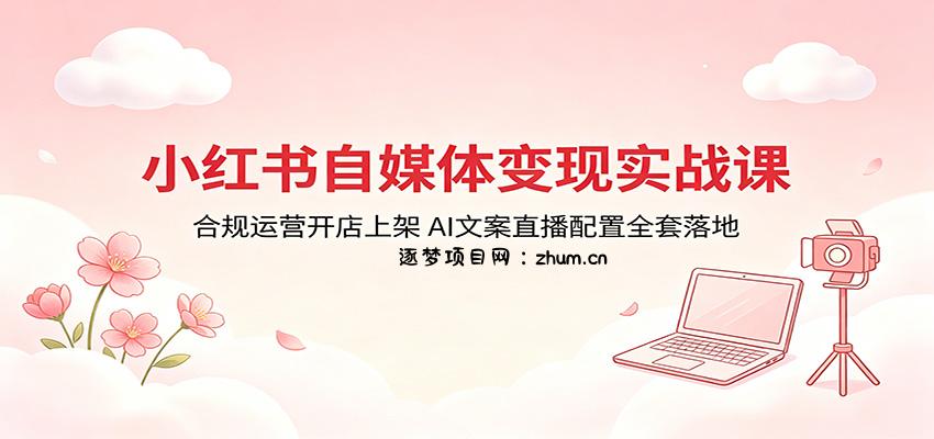 小红书自媒体变现实战课：合规运营开店上架，AI文案直播配置全套落地-逐梦项目网