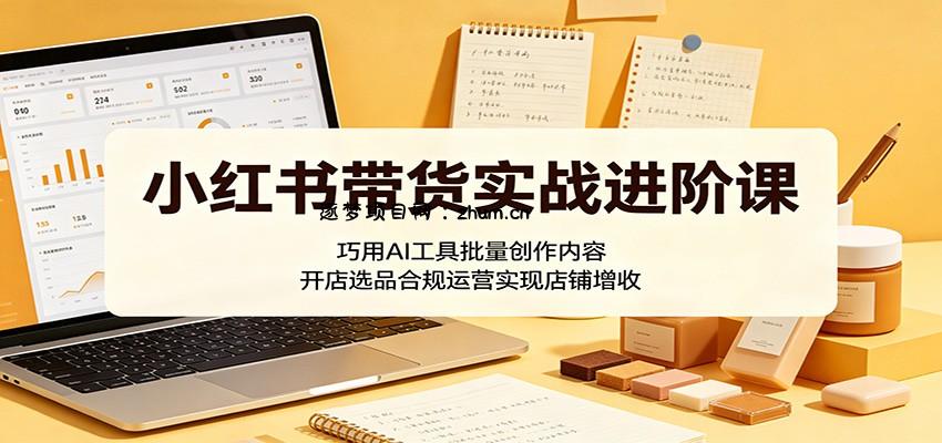 小红书带货实战进阶课：巧用AI工具批量创作内容，开店选品合规运营实现店铺增收-逐梦项目网