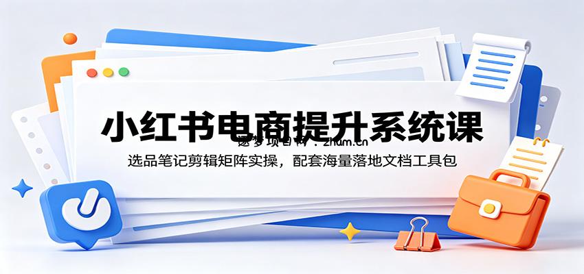 小红书电商提升系统课：选品笔记剪辑矩阵实操，配套海量落地文档工具包-逐梦项目网