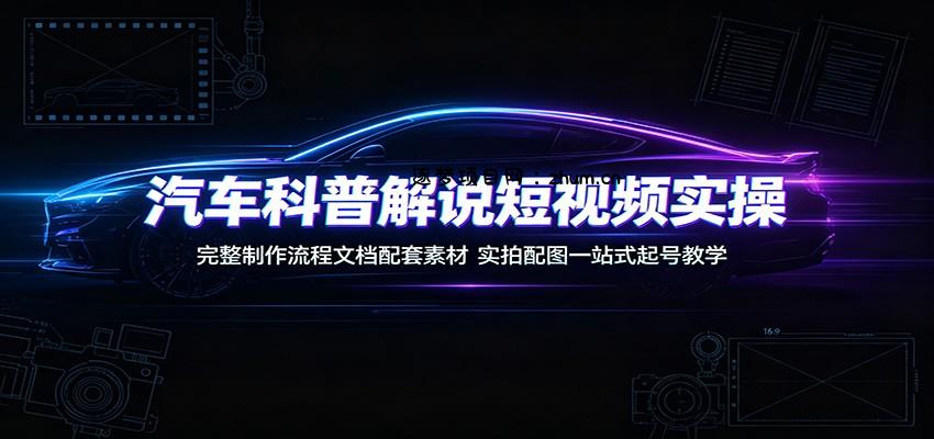 汽车科普解说短视频实操：完整制作流程文档配套素材，实拍配图一站式起号教学-逐梦项目网