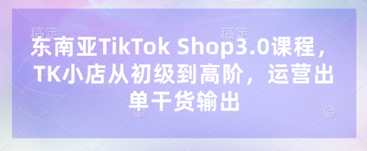 东南亚TikTok Shop3.0课程，TK小店​从初级到高阶，运营出单干货输出-逐梦项目网